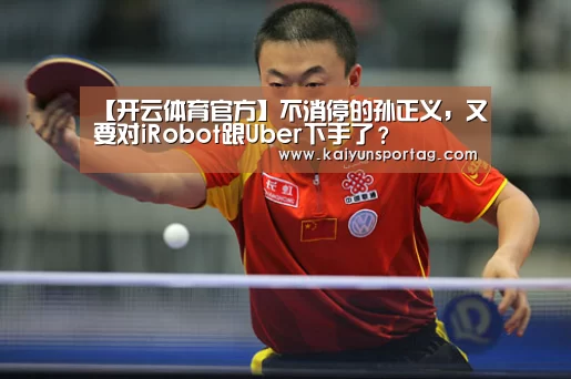 【开云体育官方】不消停的孙正义,又要对iRobot跟Uber下手了?(图2) 开云登录